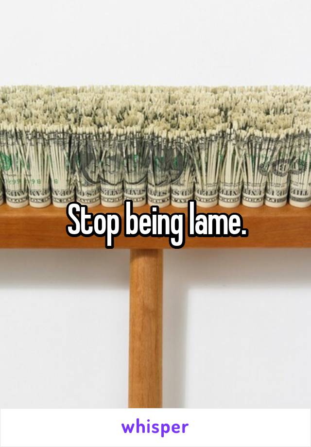 Stop being lame.