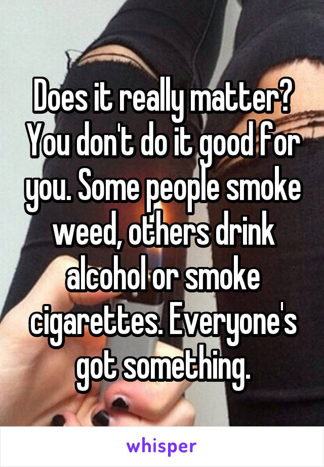Does it really matter? You don't do it good for you. Some people smoke weed, others drink alcohol or smoke cigarettes. Everyone's got something.