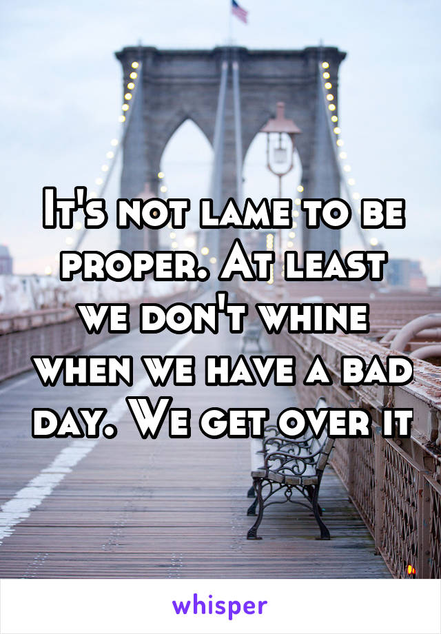 It's not lame to be proper. At least we don't whine when we have a bad day. We get over it