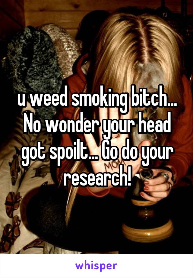 u weed smoking bitch... No wonder your head got spoilt... Go do your research!