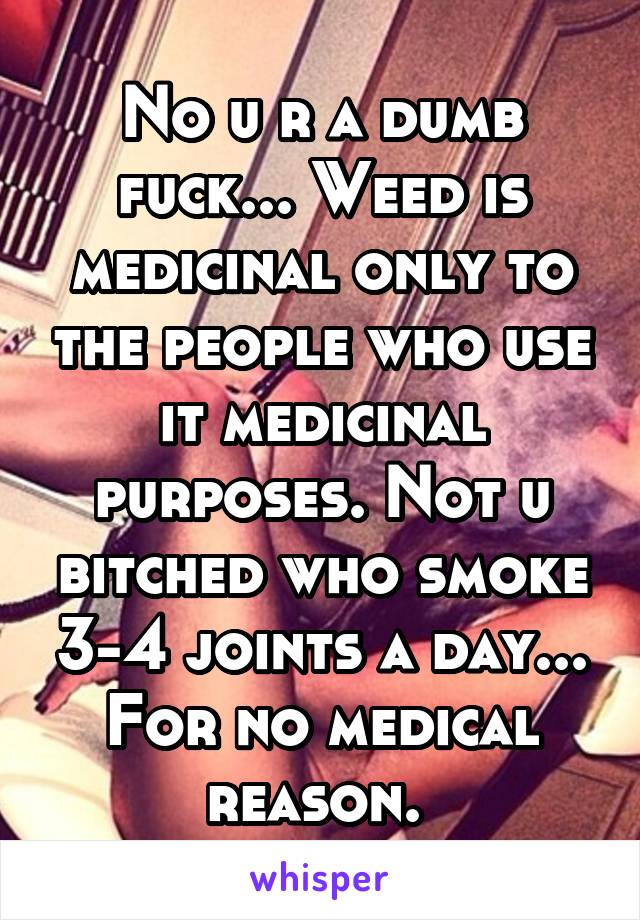 No u r a dumb fuck... Weed is medicinal only to the people who use it medicinal purposes. Not u bitched who smoke 3-4 joints a day... For no medical reason. 