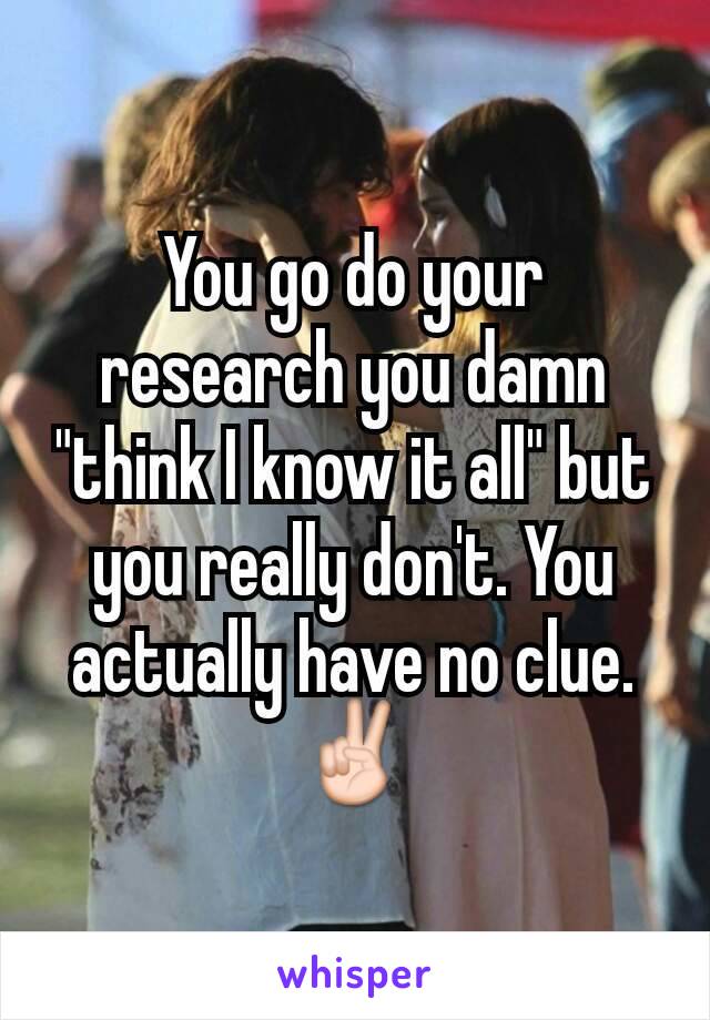 You go do your research you damn "think I know it all" but you really don't. You actually have no clue.  ✌