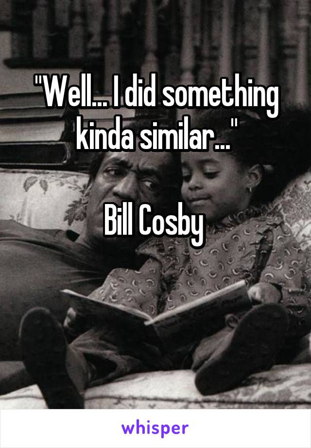"Well... I did something kinda similar..."

Bill Cosby 


