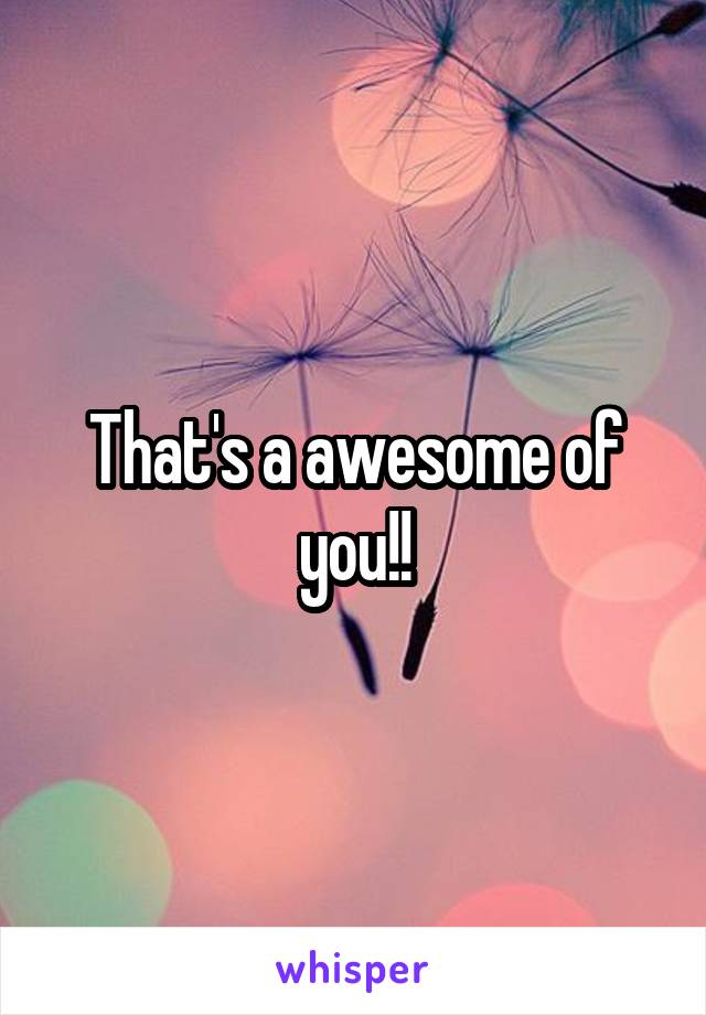 That's a awesome of you!!