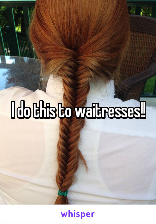 I do this to waitresses!!