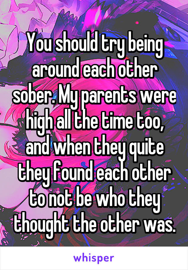 You should try being around each other sober. My parents were high all the time too, and when they quite they found each other to not be who they thought the other was.