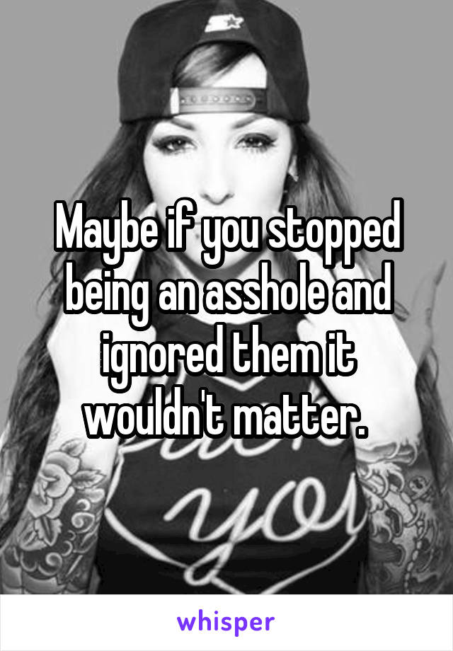 Maybe if you stopped being an asshole and ignored them it wouldn't matter. 