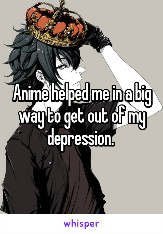 Anime helped me in a big way to get out of my depression. 