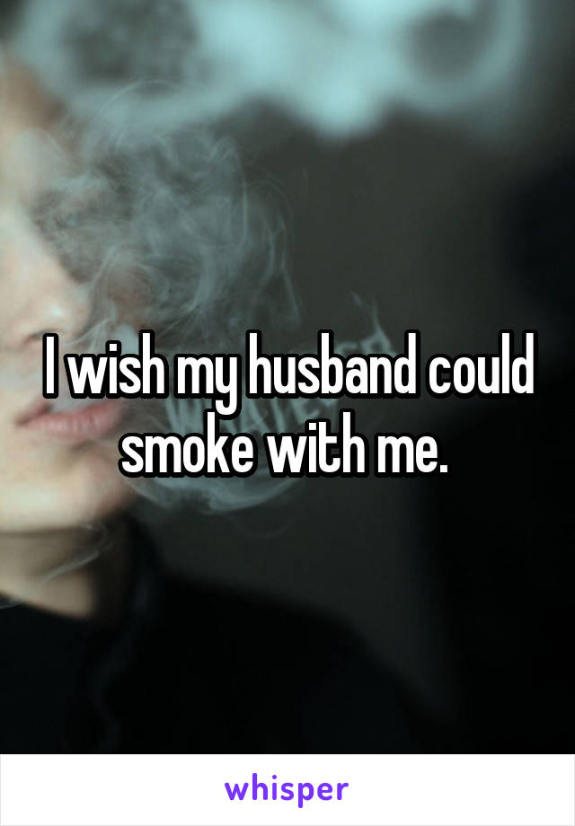 I wish my husband could smoke with me. 