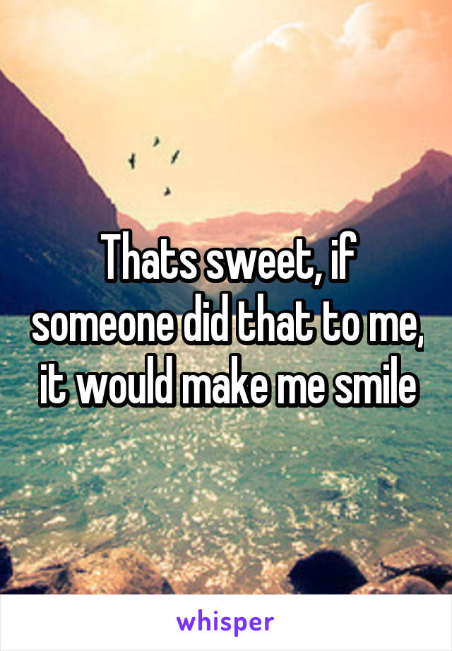 Thats sweet, if someone did that to me, it would make me smile