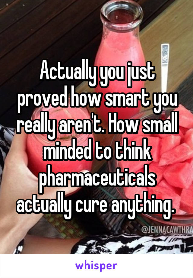 Actually you just proved how smart you really aren't. How small minded to think pharmaceuticals actually cure anything. 