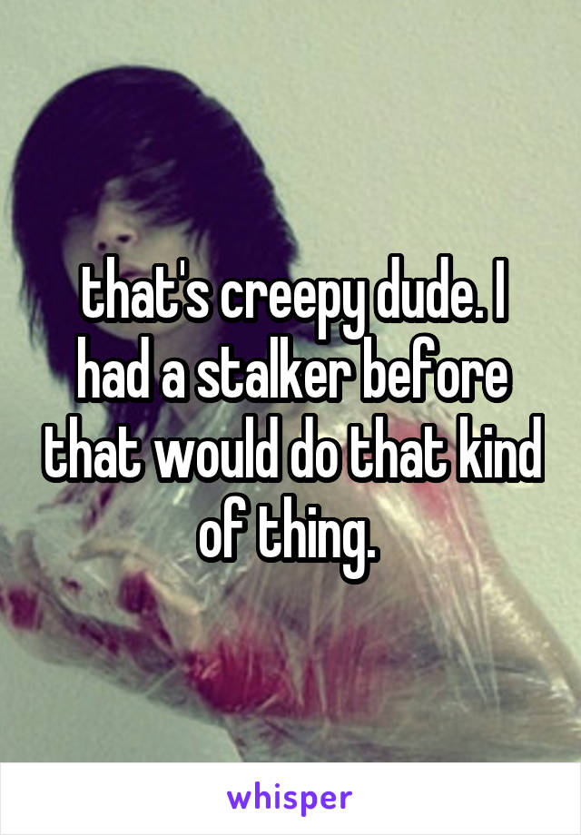that's creepy dude. I had a stalker before that would do that kind of thing. 