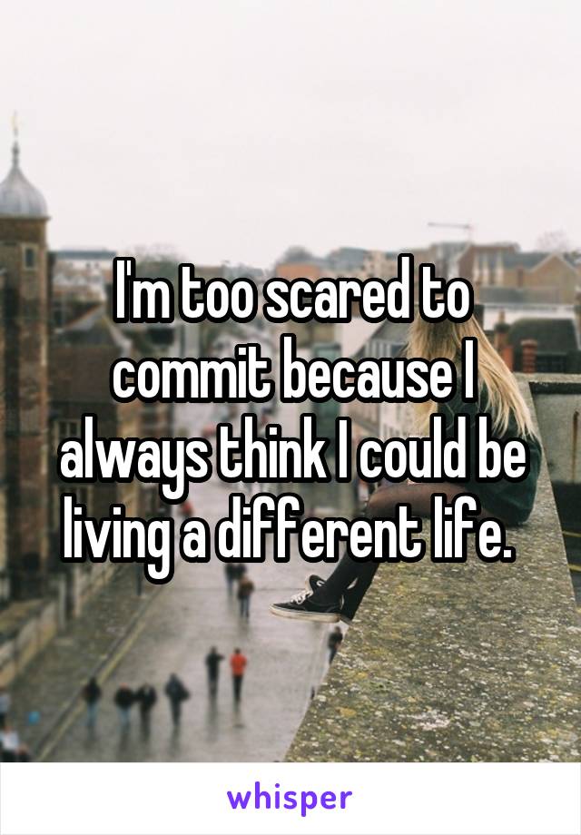 I'm too scared to commit because I always think I could be living a different life. 