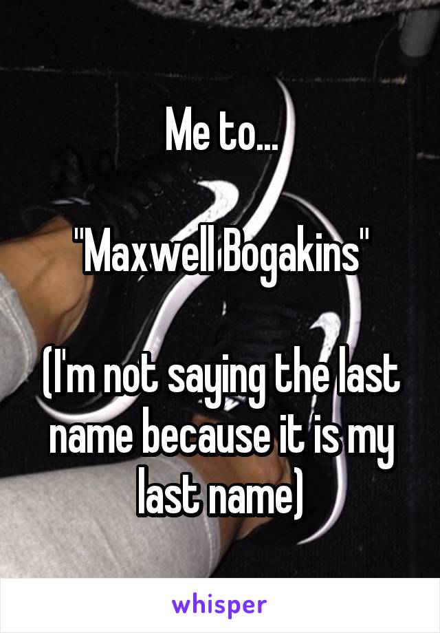 Me to...

"Maxwell Bogakins"

(I'm not saying the last name because it is my last name)