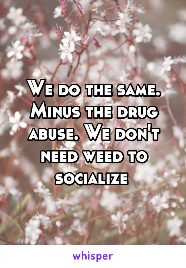 We do the same. Minus the drug abuse. We don't need weed to socialize 