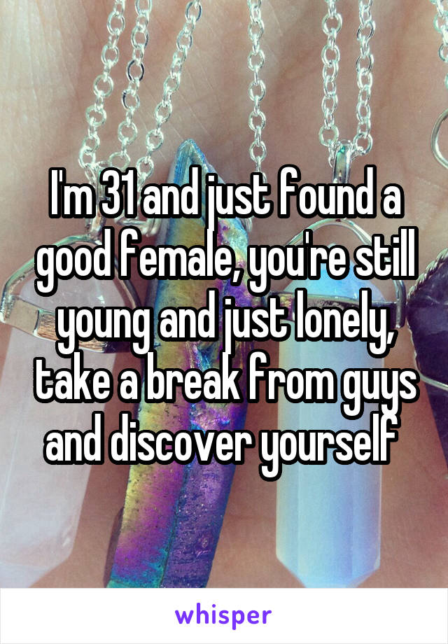 I'm 31 and just found a good female, you're still young and just lonely, take a break from guys and discover yourself 