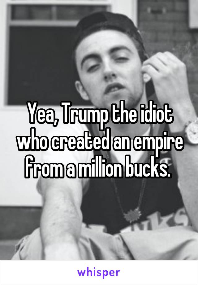 Yea, Trump the idiot who created an empire from a million bucks. 