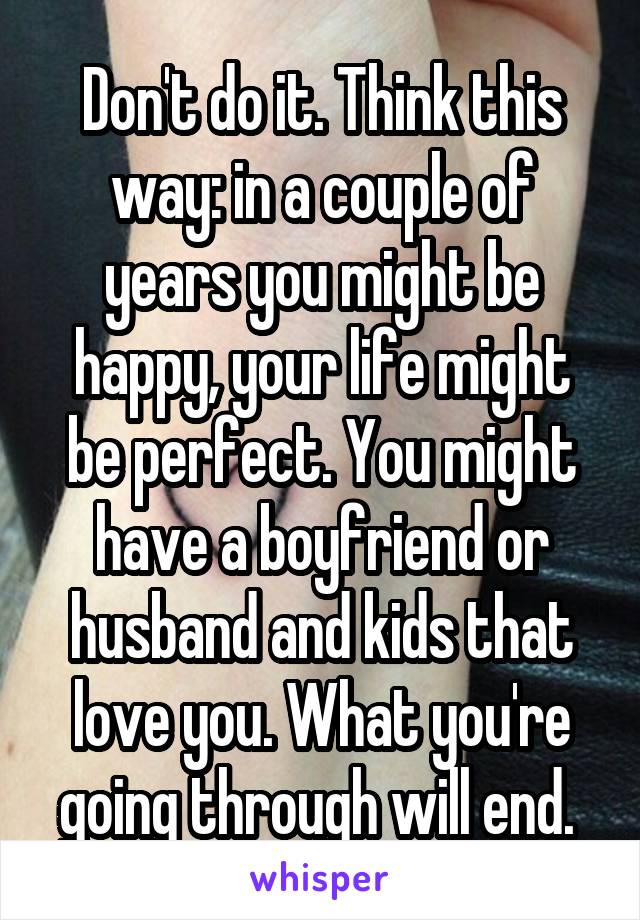 Don't do it. Think this way: in a couple of years you might be happy, your life might be perfect. You might have a boyfriend or husband and kids that love you. What you're going through will end. 