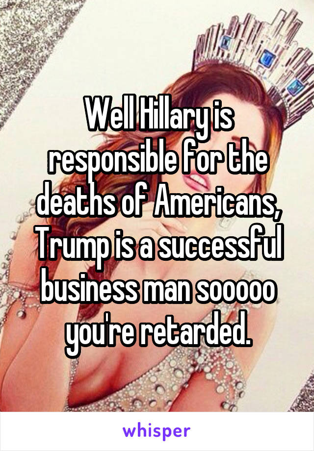 Well Hillary is responsible for the deaths of Americans, Trump is a successful business man sooooo you're retarded.