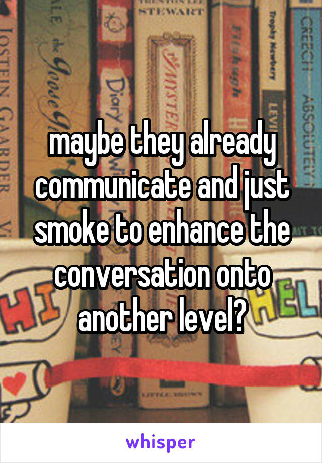 maybe they already communicate and just smoke to enhance the conversation onto another level?