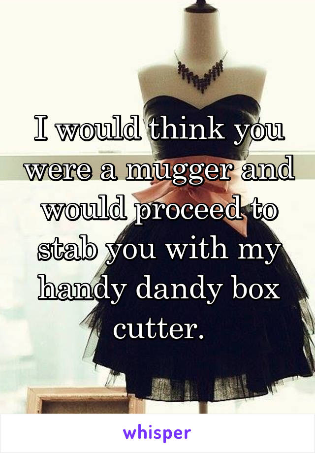 I would think you were a mugger and would proceed to stab you with my handy dandy box cutter.