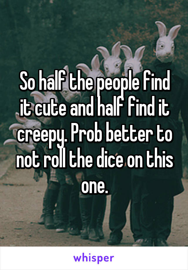 So half the people find it cute and half find it creepy. Prob better to not roll the dice on this one.