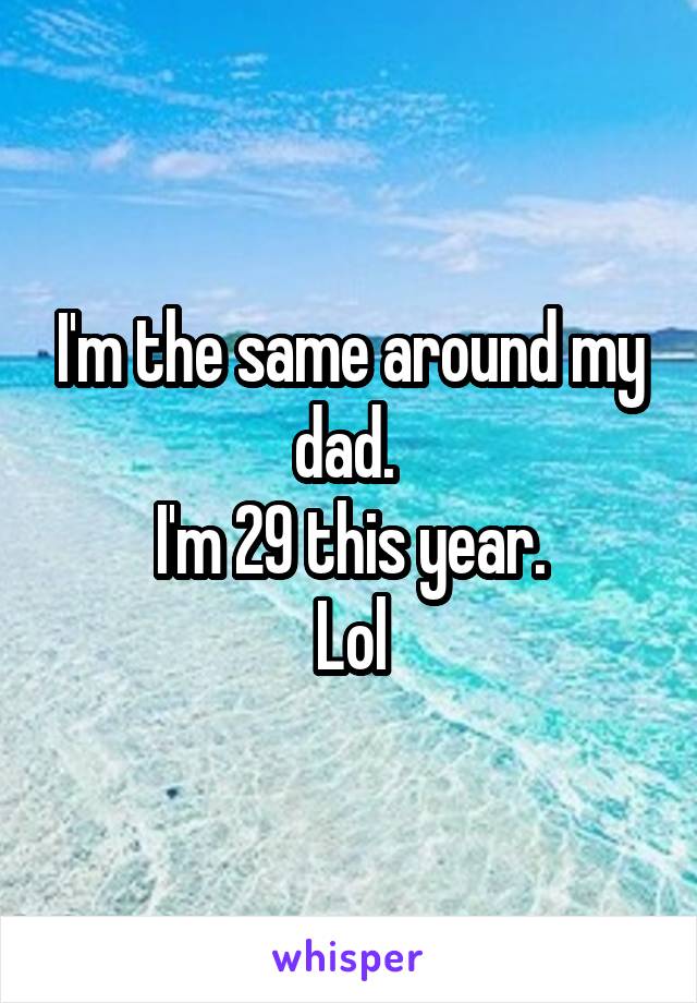 I'm the same around my dad. 
I'm 29 this year.
Lol