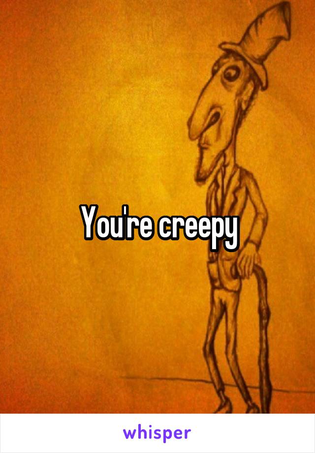 You're creepy