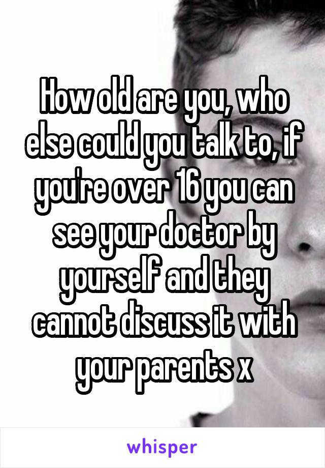 How old are you, who else could you talk to, if you're over 16 you can see your doctor by yourself and they cannot discuss it with your parents x