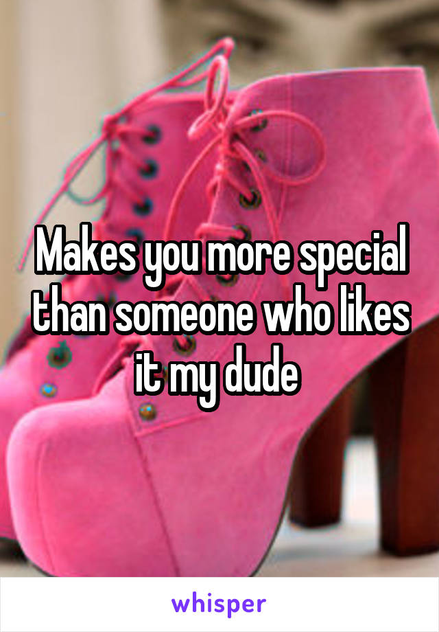 Makes you more special than someone who likes it my dude 