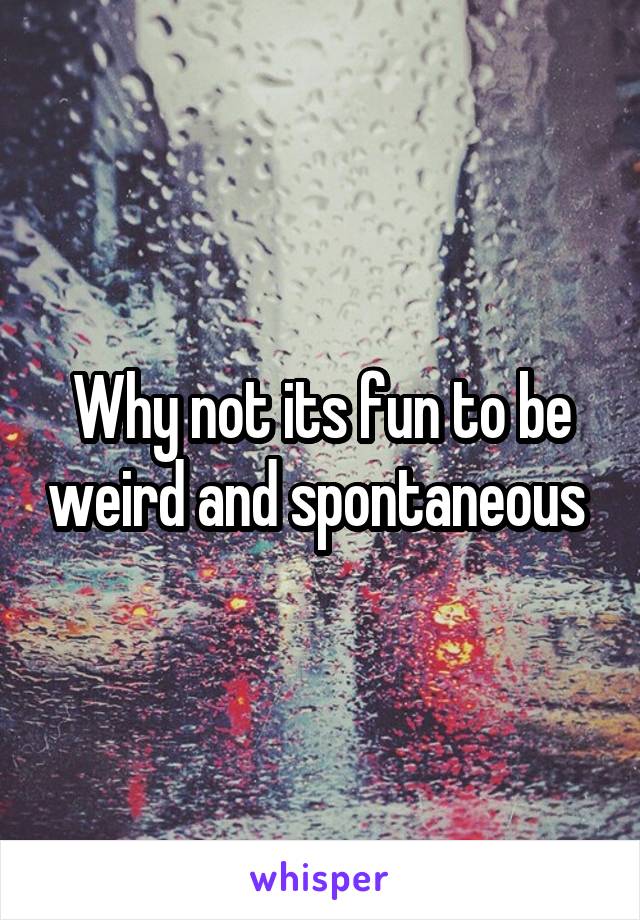 Why not its fun to be weird and spontaneous 