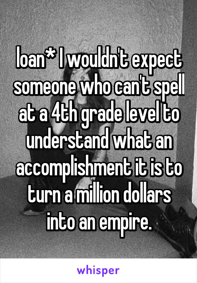loan* I wouldn't expect someone who can't spell at a 4th grade level to understand what an accomplishment it is to turn a million dollars into an empire.