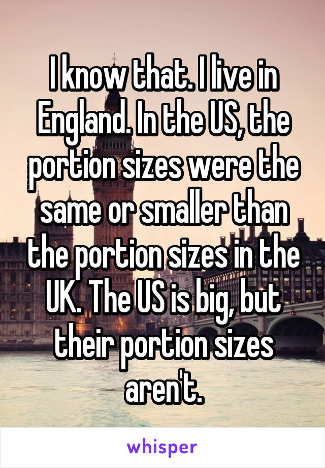 I know that. I live in England. In the US, the portion sizes were the same or smaller than the portion sizes in the UK. The US is big, but their portion sizes aren't.