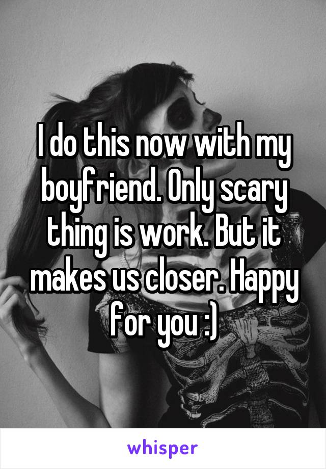 I do this now with my boyfriend. Only scary thing is work. But it makes us closer. Happy for you :)
