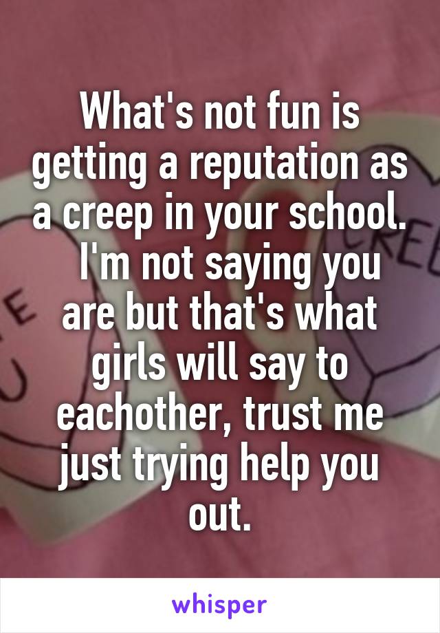 What's not fun is getting a reputation as a creep in your school.   I'm not saying you are but that's what girls will say to eachother, trust me just trying help you out.