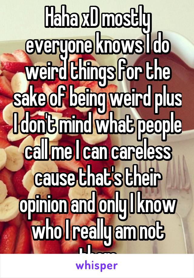 Haha xD mostly everyone knows I do weird things for the sake of being weird plus I don't mind what people call me I can careless cause that's their opinion and only I know who I really am not them