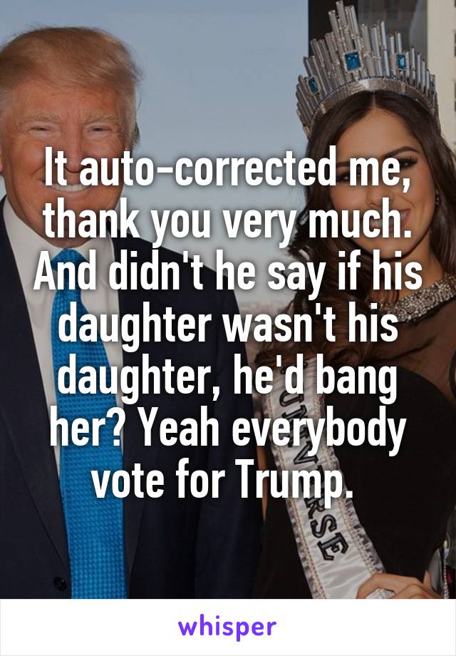 It auto-corrected me, thank you very much. And didn't he say if his daughter wasn't his daughter, he'd bang her? Yeah everybody vote for Trump. 