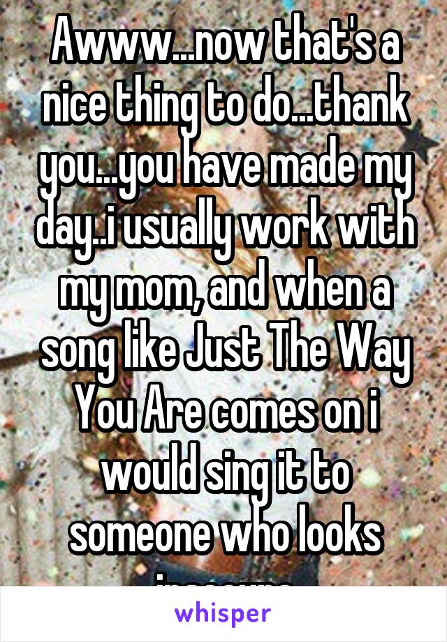 Awww...now that's a nice thing to do...thank you...you have made my day..i usually work with my mom, and when a song like Just The Way You Are comes on i would sing it to someone who looks insecure