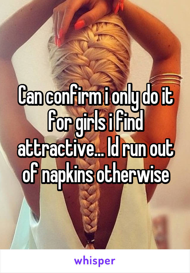 Can confirm i only do it for girls i find attractive... Id run out of napkins otherwise