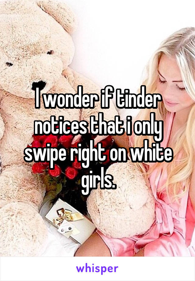 I wonder if tinder notices that i only swipe right on white girls.