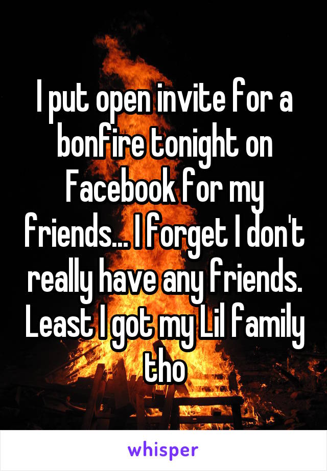 I put open invite for a bonfire tonight on Facebook for my friends... I forget I don't really have any friends. Least I got my Lil family tho