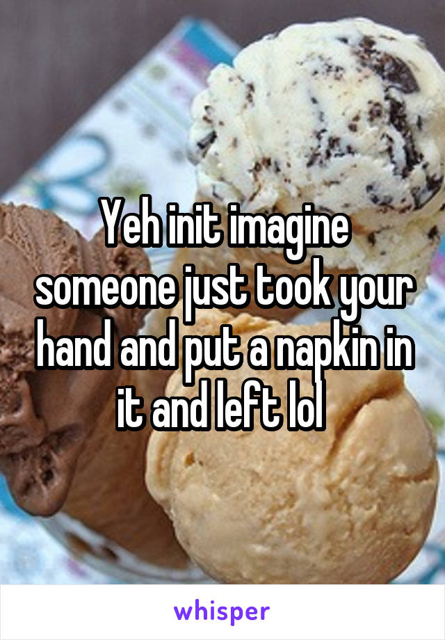 Yeh init imagine someone just took your hand and put a napkin in it and left lol 