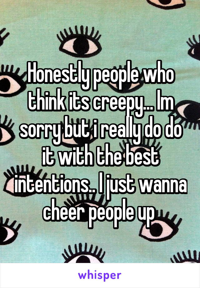 Honestly people who think its creepy... Im sorry but i really do do it with the best intentions.. I just wanna cheer people up 