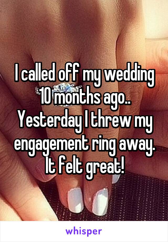 I called off my wedding 10 months ago.. Yesterday I threw my engagement ring away. It felt great!