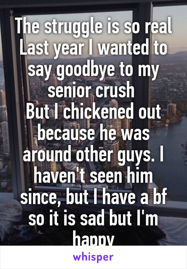 The struggle is so real
Last year I wanted to say goodbye to my senior crush 
But I chickened out because he was around other guys. I haven't seen him since, but I have a bf so it is sad but I'm happy