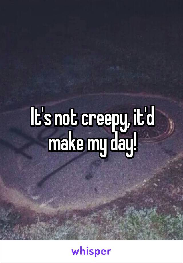 It's not creepy, it'd make my day!