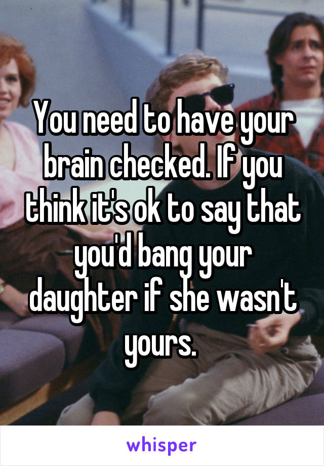 You need to have your brain checked. If you think it's ok to say that you'd bang your daughter if she wasn't yours. 