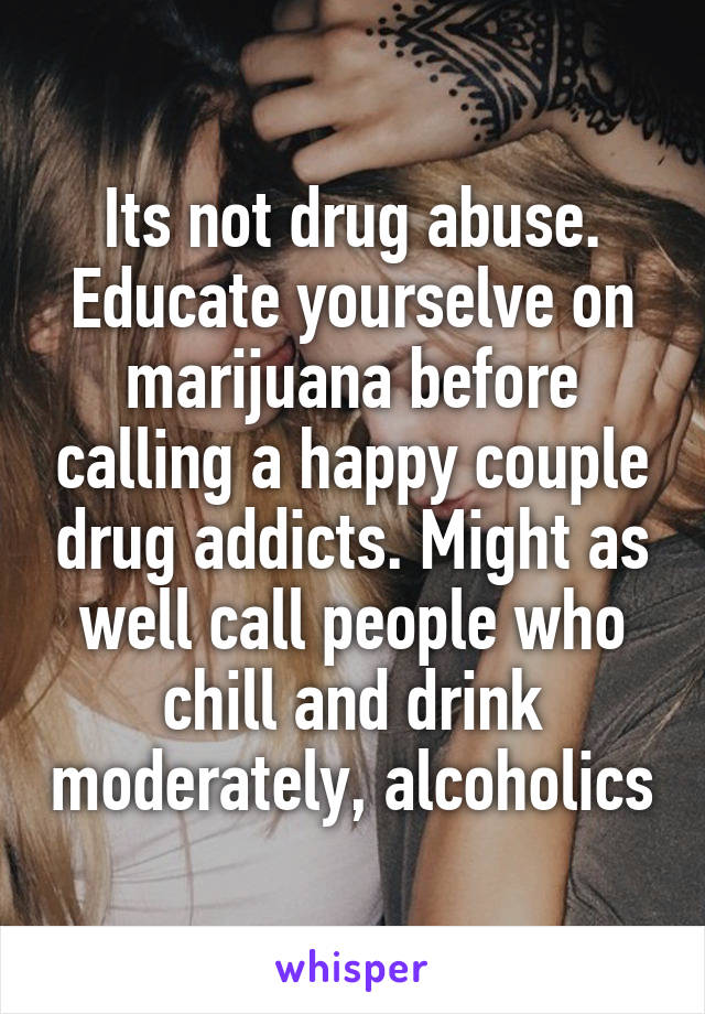 Its not drug abuse. Educate yourselve on marijuana before calling a happy couple drug addicts. Might as well call people who chill and drink moderately, alcoholics