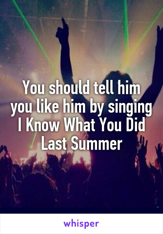 You should tell him you like him by singing I Know What You Did Last Summer