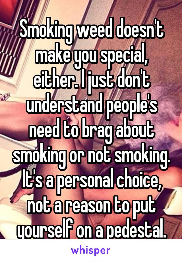 Smoking weed doesn't make you special, either. I just don't understand people's need to brag about smoking or not smoking. It's a personal choice, not a reason to put yourself on a pedestal.